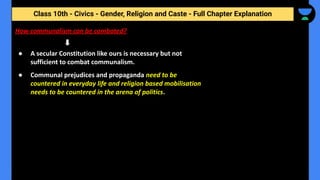 Class 10th - Civics - Gender, Religion and Caste - Full Chapter Explanation
● A secular Constitution like ours is necessary but not
sufficient to combat communalism.
● Communal prejudices and propaganda need to be
countered in everyday life and religion based mobilisation
needs to be countered in the arena of politics.
How communalism can be combated?
 