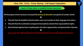 Class 10th - Civics - Power Sharing - Full Chapter Explanation
All these government measures increased the feeling of alienation among the Sri Lankan Tamils.
● They felt that the Buddhist Sinhala leaders were not sensitive to their language and culture.
● They felt that the constitution and government policies denied them equal political rights.
● Discriminated against them in getting jobs and other opportunities and ignored their interests.
As a result, the relations between the Sinhala and Tamil communities strained over time.
Impact of Steps taken to establish Sinhala supremacy
 
