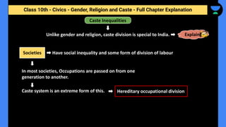 Class 10th - Civics - Gender, Religion and Caste - Full Chapter Explanation
Societies
Caste Inequalities
Have social inequality and some form of division of labour
Unlike gender and religion, caste division is special to India. Explain
In most societies, Occupations are passed on from one
generation to another.
Caste system is an extreme form of this. Hereditary occupational division
 