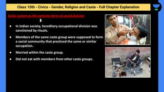 Class 10th - Civics - Gender, Religion and Caste - Full Chapter Explanation
● In Indian society, hereditary occupational division was
sanctioned by rituals.
● Members of the same caste group were supposed to form
a social community that practiced the same or similar
occupation.
● Married within the caste group.
● Did not eat with members from other caste groups.
Caste system as the extreme form of social division
 