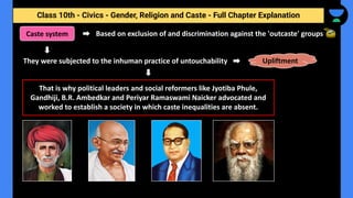 Class 10th - Civics - Gender, Religion and Caste - Full Chapter Explanation
Based on exclusion of and discrimination against the 'outcaste' groups
Caste system
That is why political leaders and social reformers like Jyotiba Phule,
Gandhiji, B.R. Ambedkar and Periyar Ramaswami Naicker advocated and
worked to establish a society in which caste inequalities are absent.
They were subjected to the inhuman practice of untouchability Upliftment
 