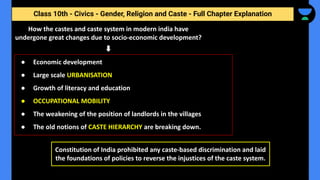 Class 10th - Civics - Gender, Religion and Caste - Full Chapter Explanation
How the castes and caste system in modern india have
undergone great changes due to socio-economic development?
● Economic development
● Large scale URBANISATION
● Growth of literacy and education
● OCCUPATIONAL MOBILITY
● The weakening of the position of landlords in the villages
● The old notions of CASTE HIERARCHY are breaking down.
Constitution of India prohibited any caste-based discrimination and laid
the foundations of policies to reverse the injustices of the caste system.
 