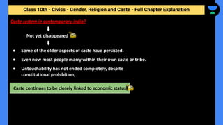 Class 10th - Civics - Gender, Religion and Caste - Full Chapter Explanation
Not yet disappeared
Caste continues to be closely linked to economic status
Caste system in contemporary india?
● Some of the older aspects of caste have persisted.
● Even now most people marry within their own caste or tribe.
● Untouchability has not ended completely, despite
constitutional prohibition,
 