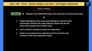 Class 10th - Civics - Gender, Religion and Caste - Full Chapter Explanation
Caste in Politics
Casteism Rooted in the belief that caste is the sole basis of social community.
● People belonging to the same caste belong to a natural social
community and have the same interests which they do not
share with anyone from another caste.
● Such a belief is not borne out by our experience.
● Caste is one aspect of our experience but it is not the only
relevant or the most important aspect.
 