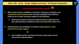 Class 10th - Civics - Gender, Religion and Caste - Full Chapter Explanation
Caste can take various forms in politics
1. When parties choose candidates in elections, they keep in mind the caste
composition of the electorate and nominate candidates from different
castes so as to muster necessary support to win elections.
● When governments are formed, political parties usually take care
that representatives of different castes and, tribes find a place in it.
2. Political parties and candidates in elections make appeals to caste
sentiment to muster support.
● Some political parties are known to favour some castes and are
seen as their representatives.
 