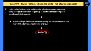 Class 10th - Civics - Gender, Religion and Caste - Full Chapter Explanation
3. Universal Adult Franchise and the principle of one-person-one-vote
compelled political leaders to gear up to the task of mobilising and
securing political support.
● It also brought new consciousness among the people of castes that
were hitherto treated as inferior and low.
Explain
 