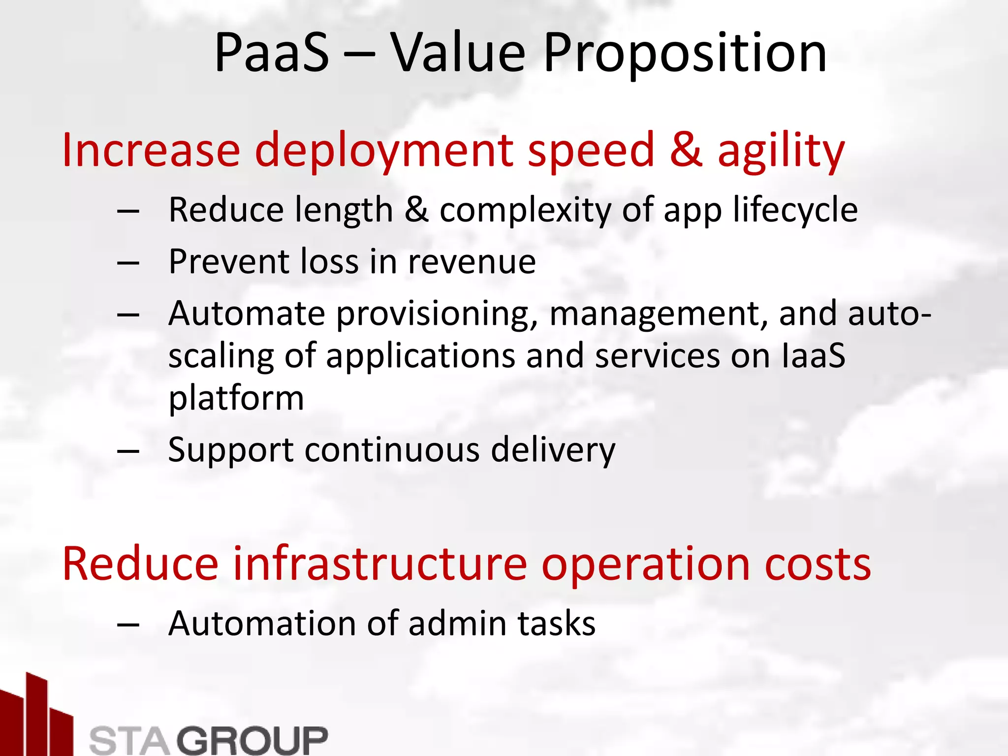 Picture – all cloud jargon
PaaS – Value Proposition
Increase deployment speed & agility
– Reduce length & complexity of app lifecycle
– Prevent loss in revenue
– Automate provisioning, management, and auto-
scaling of applications and services on IaaS
platform
– Support continuous delivery
Reduce infrastructure operation costs
– Automation of admin tasks
 