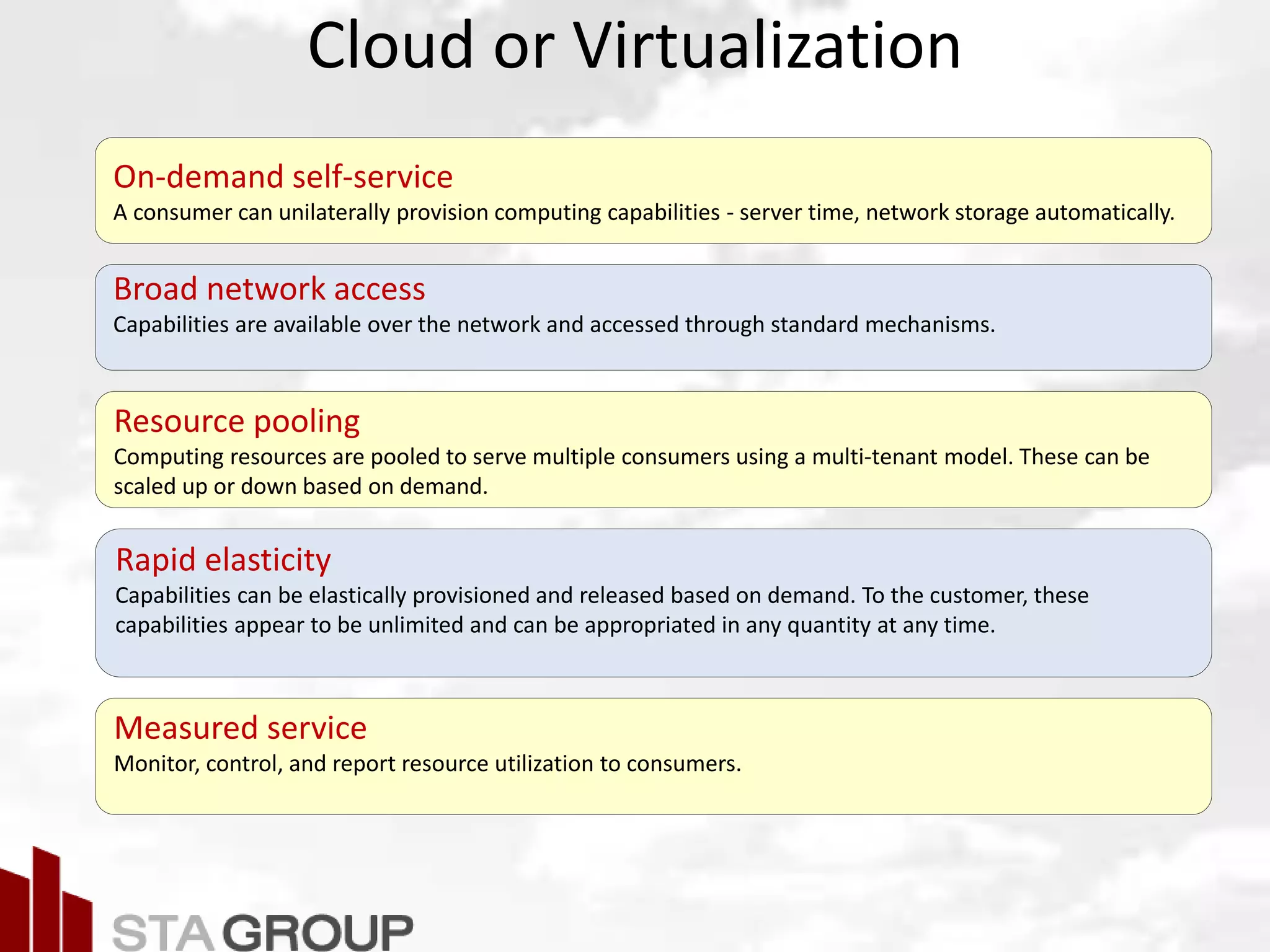 Picture – all cloud jargon
Cloud or Virtualization
On-demand self-service
A consumer can unilaterally provision computing capabilities - server time, network storage automatically.
Broad network access
Capabilities are available over the network and accessed through standard mechanisms.
Resource pooling
Computing resources are pooled to serve multiple consumers using a multi-tenant model. These can be
scaled up or down based on demand.
Rapid elasticity
Capabilities can be elastically provisioned and released based on demand. To the customer, these
capabilities appear to be unlimited and can be appropriated in any quantity at any time.
Measured service
Monitor, control, and report resource utilization to consumers.
 