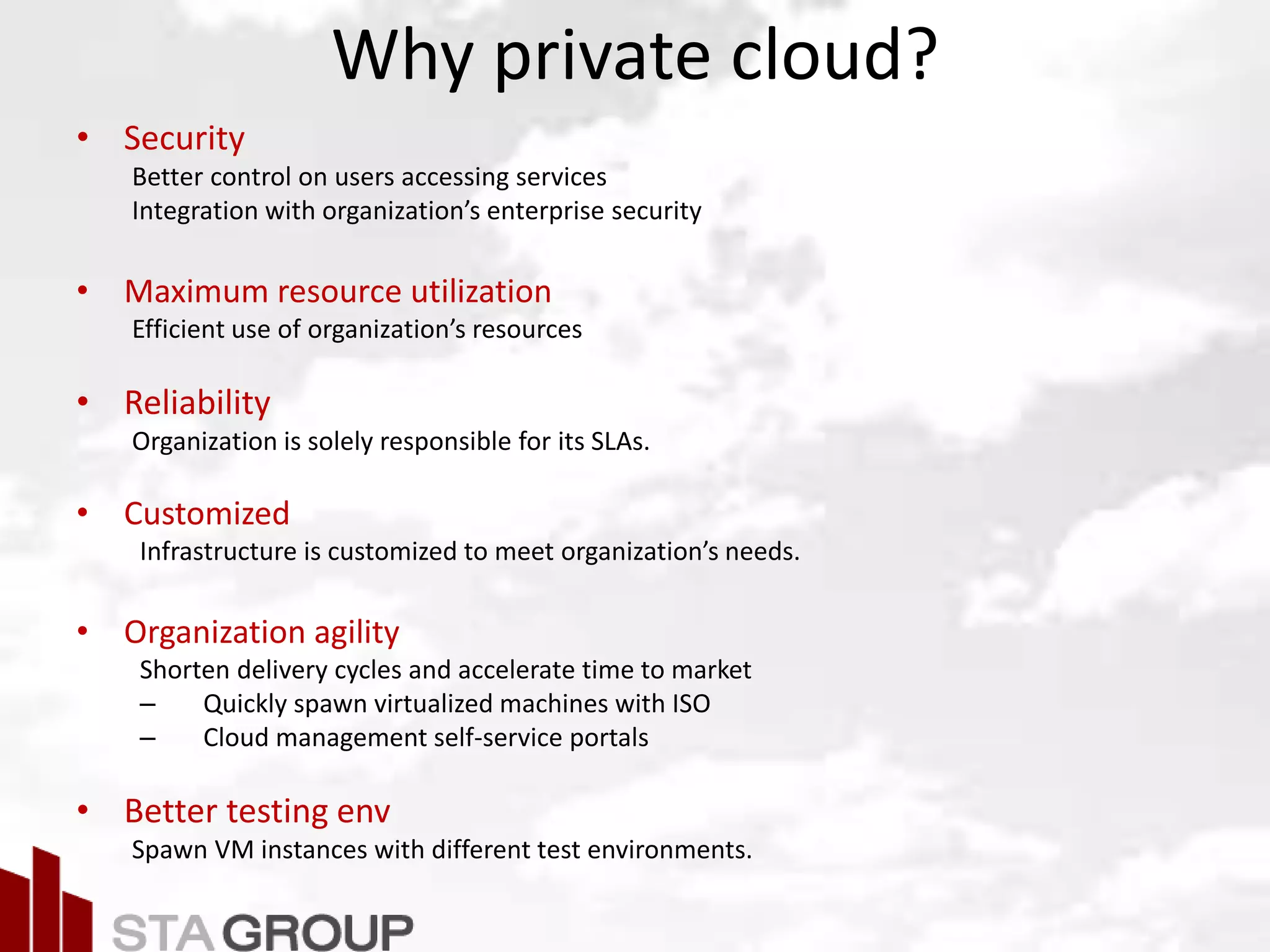 Picture – all cloud jargon
Why private cloud?
• Security
Better control on users accessing services
Integration with organization’s enterprise security
• Maximum resource utilization
Efficient use of organization’s resources
• Reliability
Organization is solely responsible for its SLAs.
• Customized
Infrastructure is customized to meet organization’s needs.
• Organization agility
Shorten delivery cycles and accelerate time to market
– Quickly spawn virtualized machines with ISO
– Cloud management self-service portals
• Better testing env
Spawn VM instances with different test environments.
 