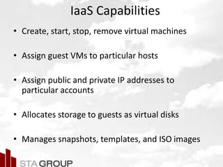 Picture – all cloud jargon
IaaS Capabilities
• Create, start, stop, remove virtual machines
• Assign guest VMs to particular hosts
• Assign public and private IP addresses to
particular accounts
• Allocates storage to guests as virtual disks
• Manages snapshots, templates, and ISO images
 