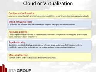 Picture – all cloud jargon
Cloud or Virtualization
On-demand self-service
A consumer can unilaterally provision computing capabilities - server time, network storage automatically.
Broad network access
Capabilities are available over the network and accessed through standard mechanisms.
Resource pooling
Computing resources are pooled to serve multiple consumers using a multi-tenant model. These can be
scaled up or down based on demand.
Rapid elasticity
Capabilities can be elastically provisioned and released based on demand. To the customer, these
capabilities appear to be unlimited and can be appropriated in any quantity at any time.
Measured service
Monitor, control, and report resource utilization to consumers.
 