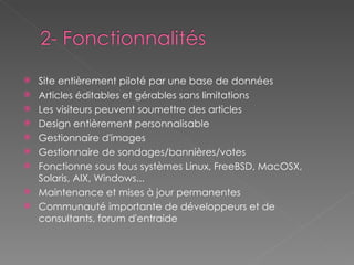Site entièrement piloté par une base de données Articles éditables et gérables sans limitations Les visiteurs peuvent soumettre des articles Design entièrement personnalisable Gestionnaire d'images Gestionnaire de sondages/bannières/votes Fonctionne sous tous systèmes Linux, FreeBSD, MacOSX, Solaris, AIX, Windows... Maintenance et mises à jour permanentes Communauté importante de développeurs et de consultants, forum d'entraide  