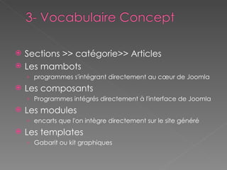 Sections >> catégorie>> Articles  Les mambots programmes s'intégrant directement au cœur de Joomla Les composants Programmes intégrés directement à l'interface de Joomla Les modules encarts que l'on intègre directement sur le site généré Les templates Gabarit ou kit graphiques 
