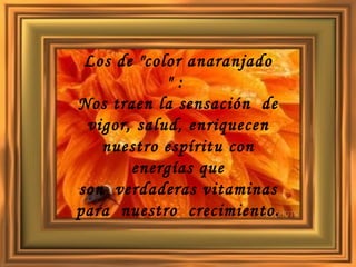 Los de "color anaranjado " :  Nos traen la sensación  de vigor, salud, enriquecen nuestro espíritu con energías que son  verdaderas vitaminas para  nuestro  crecimiento.   