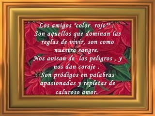 Los amigos "color  rojo"" :  Son aquellos que dominan las reglas de vivir, son como nuestra sangre.  Nos avisan de  los peligros , y nos dan coraje .  Son pródigos en palabras apasionadas y repletas de caluroso amor.   