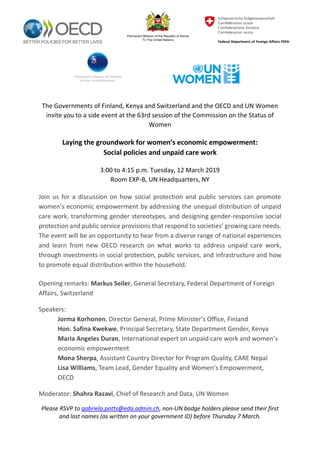 Please RSVP to gabriela.potts@eda.admin.ch, non-UN badge holders please send their first
and last names (as written on your government ID) before Thursday 7 March.
The Governments of Finland, Kenya and Switzerland and the OECD and UN Women
invite you to a side event at the 63rd session of the Commission on the Status of
Women
Laying the groundwork for women’s economic empowerment:
Social policies and unpaid care work
3:00 to 4:15 p.m. Tuesday, 12 March 2019
Room EXP-B, UN Headquarters, NY
Join us for a discussion on how social protection and public services can promote
women’s economic empowerment by addressing the unequal distribution of unpaid
care work, transforming gender stereotypes, and designing gender-responsive social
protection and public service provisions that respond to societies’ growing care needs.
The event will be an opportunity to hear from a diverse range of national experiences
and learn from new OECD research on what works to address unpaid care work,
through investments in social protection, public services, and infrastructure and how
to promote equal distribution within the household.
Opening remarks: Markus Seiler, General Secretary, Federal Department of Foreign
Affairs, Switzerland
Speakers:
Jorma Korhonen, Director General, Prime Minister’s Office, Finland
Hon. Safina Kwekwe, Principal Secretary, State Department Gender, Kenya
Maria Angeles Duran, International expert on unpaid care work and women’s
economic empowerment
Mona Sherpa, Assistant Country Director for Program Quality, CARE Nepal
Lisa Williams, Team Lead, Gender Equality and Women’s Empowerment,
OECD
Moderator: Shahra Razavi, Chief of Research and Data, UN Women
 