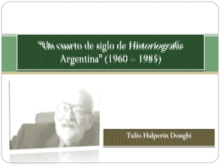 Tulio Halperin Donghi “ Un cuarto de siglo de Historiografía Argentina” (1960 – 1985) 