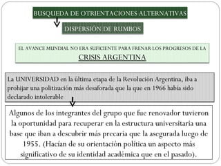 Algunos de los integrantes del grupo que fue renovador tuvieron la oportunidad para recuperar en la estructura universitaria una base que iban a descubrir más precaria que la asegurada luego de 1955. (Hacían de su orientación política un aspecto más significativo de su identidad académica que en el pasado). BUSQUEDA DE OTRIENTACIONES ALTERNATIVAS DISPERSIÓN DE RUMBOS EL AVANCE MUNDIAL NO ERA SUFICIENTE PARA FRENAR LOS PROGRESOS DE LA  CRISIS ARGENTINA La UNIVERSIDAD en la última etapa de la Revolución Argentina, iba a prohijar una politización más desaforada que la que en 1966 había sido declarado intolerable  