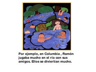 Por ejemplo, en Columbia , Ramón jugaba mucho en el río con sus amigos. Ellos se diviertian mucho. 