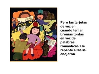 Pero las tarjetas de vez en cuando tenían bromas tontas en vez de palabras románticas. De repente ellas se enojaron . 