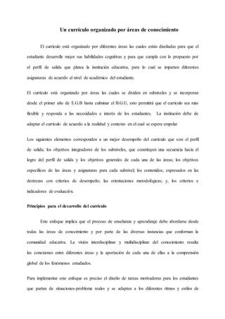 Un currículo organizado por áreas de conocimiento
El currículo está organizado por diferentes áreas las cuales están diseñadas para que el
estudiante desarrolle mejor sus habilidades cognitivas y para que cumpla con lo propuesto por
el perfil de salida que platea la institución educativa, para lo cual se imparten diferentes
asignaturas de acuerdo al nivel de académico del estudiante.
El currículo está organizado por áreas las cuales se dividen en subniveles y se incorporan
desde el primer año de E.G.B hasta culminar el B.G.U, esto permitirá que el currículo sea más
flexible y responda a las necesidades e interés de los estudiantes. La institución debe de
adaptar el currículo de acuerdo a la realidad y contexto en el cual se espera empelar
Los siguientes elementos corresponden a un mejor desempeño del currículo que son: el perfil
de salida; los objetivos integradores de los subniveles, que constituyen una secuencia hacia el
logro del perfil de salida y los objetivos generales de cada una de las áreas; los objetivos
específicos de las áreas y asignaturas para cada subnivel; los contenidos, expresados en las
destrezas con criterios de desempeño; las orientaciones metodológicas; y, los criterios e
indicadores de evaluación.
Principios para el desarrollo del currículo
Este enfoque implica que el proceso de enseñanza y aprendizaje debe abordarse desde
todas las áreas de conocimiento y por parte de las diversas instancias que conforman la
comunidad educativa. La visión interdisciplinar y multidisciplinar del conocimiento resalta
las conexiones entre diferentes áreas y la aportación de cada una de ellas a la comprensión
global de los fenómenos estudiados.
Para implementar este enfoque es preciso el diseño de tareas motivadoras para los estudiantes
que partan de situaciones-problema reales y se adapten a los diferentes ritmos y estilos de
 