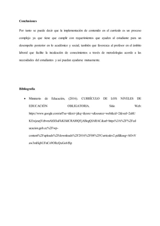 Conclusiones
Por tanto se puede decir que la implementación de contenido en el currículo es un proceso
complejo ya que tiene que cumplir con requerimientos que ayuden al estudiante para un
desempeño posterior en lo académico y social, también que favorezca al profesor en el ámbito
laboral que facilite la inculcación de conocimientos a través de metodologías acorde a las
necesidades del estudiantes y así puedan ayudarse mutuamente.
Bibliografía
 Ministerio de Educación, (2016). CURRÍCULO DE LOS NIVELES DE
EDUCACIÓN OBLIGATORIA. Sitio Web:
https://www.google.com/url?sa=t&rct=j&q=&esrc=s&source=web&cd=2&ved=2ahU
KEwjeurjVzbvmAhXSuFkKHdCRAI0QFjABegQIARAC&url=https%3A%2F%2Fed
ucacion.gob.ec%2Fwp-
content%2Fuploads%2Fdownloads%2F2016%2F08%2FCurriculov2.pdf&usg=AOvV
aw3mHqbUFnCs9ORcQuGo6fSp
 