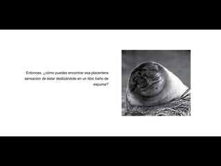 Entonces, ¿cómo puedes encontrar esa placentera sensacion de estar deslizándote en un tibio baño de espuma? 
