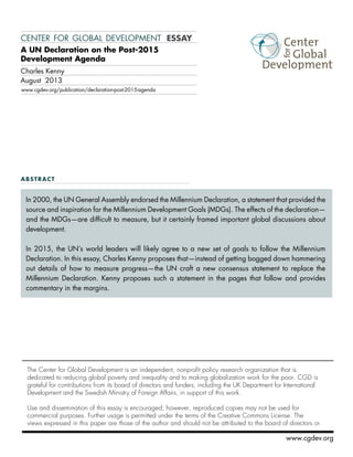 center for global development essay 
A UN Declaration on the Post-2015 
Development Agenda 
In 2000, the UN General Assembly endorsed the Millennium Declaration, a statement that provided the 
source and inspiration for the Millennium Development Goals (MDGs). The effects of the declaration— 
and the MDGs—are difficult to measure, but it certainly framed important global discussions about 
development. 
In 2015, the UN’s world leaders will likely agree to a new set of goals to follow the Millennium 
Declaration. In this essay, Charles Kenny proposes that—instead of getting bogged down hammering 
out details of how to measure progress—the UN craft a new consensus statement to replace the 
Millennium Declaration. Kenny proposes such a statement in the pages that follow and provides 
commentary in the margins. 
The Center for Global Development is an independent, nonprofit policy research organization that is 
dedicated to reducing global poverty and inequality and to making globalization work for the poor. CGD is 
grateful for contributions from its board of directors and funders, including the UK Department for International 
Development and the Swedish Ministry of Foreign Affairs, in support of this work. 
Use and dissemination of this essay is encouraged; however, reproduced copies may not be used for 
commercial purposes. Further usage is permitted under the terms of the Creative Commons License. The 
views expressed in this paper are those of the author and should not be attributed to the board of directors or 
www.cgdev.org 
Charles Kenny 
August 2013 
www.cgdev.org/publication/declaration-post-2015-agenda 
abstract 
 