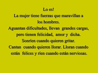 Lo es!   La mujer tiene fuerzas que maravillan a  los hombres.  Aguantan dificultades, llevan  grandes cargas,  pero tienen felicidad,  amor y  dicha.  Sonríen cuando quieren gritar.   Cantan  cuando quieren llorar. Lloran cuando  están  felices y ríen cuando están nerviosas. 