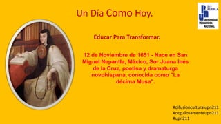Un Día Como Hoy.
12 de Noviembre de 1651 - Nace en San
Miguel Nepantla, México, Sor Juana Inés
de la Cruz, poetisa y dramaturga
novohispana, conocida como "La
décima Musa".
Educar Para Transformar.
#difusionculturalupn211
#orgullosamenteupn211
#upn211
 