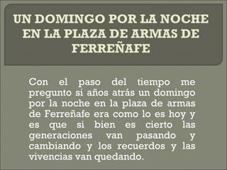 Con el paso del tiempo me pregunto si años atrás un domingo por la noche en la plaza de armas de Ferreñafe era como lo es hoy y es que si bien es cierto las generaciones van pasando y cambiando y los recuerdos y las vivencias van quedando. UN DOMINGO POR LA NOCHE EN LA PLAZA DE ARMAS DE FERREÑAFE 