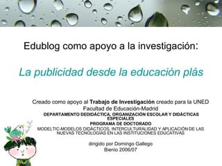 Edublog como apoyo a la investigación :   La publicidad desde la educación plástica Creado como apoyo al  Trabajo de Investigación  creado para la UNED Facultad de Educación-Madrid DEPARTAMENTO DEDIDÁCTICA, ORGANIZACIÓN ESCOLAR Y DIDÁCTICAS ESPECIALES PROGRAMA DE DOCTORADO MODELTIC-MODELOS DIDÁCTICOS, INTERCULTURALIDAD Y APLICACIÓN DE LAS NUEVAS TECNOLOGÍAS EN LAS INSTITUCIONES EDUCATIVAS dirigido por Domingo Gallego Bienio 2006/07 
