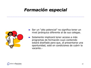 Formación especial Ser un “alto potencial” no significa tener un nivel jerárquico diferente al de sus colegas.  Solamente implicará tener acceso a más programas de formación cuyo contenido estará diseñado para que, al presentarse una oportunidad, esté en condiciones de cubrir la vacante.- 