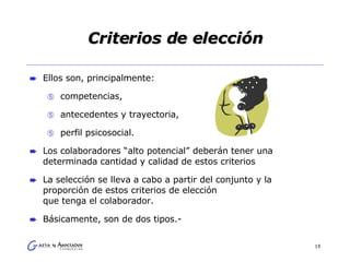 Criterios de elección Ellos son, principalmente:  competencias,  antecedentes y trayectoria,  perfil psicosocial.  Los colaboradores “alto potencial” deberán tener una determinada cantidad y calidad de estos criterios La selección se lleva a cabo a partir del conjunto y la proporción de estos criterios de elección  que tenga el colaborador. Básicamente, son de dos tipos.- 