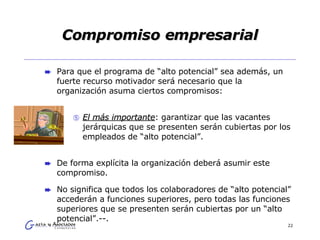 Compromiso empresarial Para que el programa de “alto potencial” sea además, un fuerte recurso motivador será necesario que la organización asuma ciertos compromisos:  El más importante : garantizar que las vacantes jerárquicas que se presenten serán cubiertas por los empleados de “alto potencial”.  De forma explícita la organización deberá asumir este compromiso.  No significa que todos los colaboradores de “alto potencial” accederán a funciones superiores, pero todas las funciones superiores que se presenten serán cubiertas por un “alto potencial”.--. 
