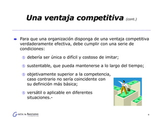 Una ventaja competitiva  (cont.) Para que una organización disponga de una ventaja competitiva verdaderamente efectiva, debe cumplir con una serie de condiciones: debería ser única o difícil y costoso de imitar; sustentable, que pueda mantenerse a lo largo del tiempo; objetivamente superior a la competencia,  caso contrario no sería coincidente con  su definición más básica; versátil o aplicable en diferentes  situaciones.- 