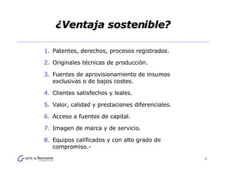 ¿Ventaja sostenible? Patentes, derechos, procesos registrados. Originales técnicas de producción. Fuentes de aprovisionamiento de insumos exclusivas o de bajos costes. Clientes satisfechos y leales. Valor, calidad y prestaciones diferenciales. Acceso a fuentes de capital. Imagen de marca y de servicio. Equipos calificados y con alto grado de compromiso.- 