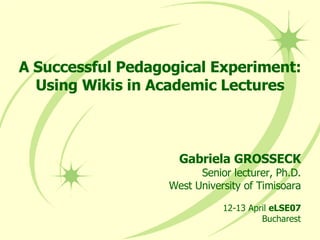 A Successful Pedagogical Experiment: Using Wikis in Academic Lectures Gabriela GROSSECK Senior lecturer, Ph.D. West University of Timisoara 12-13 April  eLSE07 Bucharest 