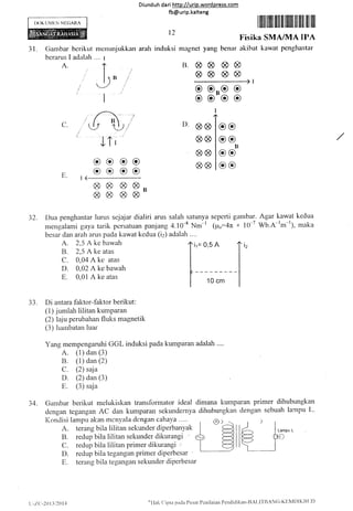 IX)KtJMtrN NITCARA
Diunduh da ri http://urip.word press.com
fb@urip.kalteng
r2
mcnuniukkan arah induksi magnet yang benar
r lllil fiilil fill ilr ttfili ffil lilll llil llll
I,'isika SMA/MA II'A
akihat kawat pcnghantar
Lampu L
31. Gambar bcrikut
berarus I adalah
A.
".., I
J,,
I 3,3
rl aaa&
SAAA
c
c
c
o
C.
^-/
r)' aB
8A
a8
8A
JTi
E.
32. Dua penghantar lunrs scjajar dialiri arus salah satunya scpcrti gantbar. Agar kawat kedua
mengalarni gaya tarik pcrsatuan panjang 4.10-8 Nnr-l (p6-4n * l0*7 Wb.A-lm-r), ntaka
besar dan arah arus pada kawat kedua (i2) adalalr
A" 2,5 A kc bawah
B. 2,5 A ke atas
C. 0,04 A kc atas
D. 0,02 A ke bawah
E. 0,01 A ke atas
33. Di antara faktor-faktor berikut:
(1) jumlah lilitan kumparan
(2) laiu perubahan fluks magnetik
(3) hantbatan luat'
Yang mempengaruhi GGL induksi pada kumparan adalah ....
A. (1) dan (3)
B. (1) dan (2)
C. (2) saja
D. (2) dan (3)
E. (3) saja
34. Gambar berikut melukiskan transformator ideal dimana kumparan primer dihubungkan
dengan tegangan AC dan kumparan sekundernya dihubungkan densan sebuah lampu L-
Kondisi lampu akan mcnyala dcngan cahaYa . ... u.) )
A. terang bila lilitan sekunder diperbanyak
B. redup bila liiitan sekunder dikurangi ,'
C. redup bila lilitan primer dikurangi ,'
D. redup bila tegangan primer diperbesar '
1
E. terang bila tegangan sekunder diperbesar
oococeoe
B B B BB
oe
ccIt
l)
oc
o@
f.:::,]
u-/.c.-zt 13i201,1
c'llak Cipta pada Pusat Pcnilaian Pcndidikan-llAl,lTBAN(;-Klli41)lKIltit)
 