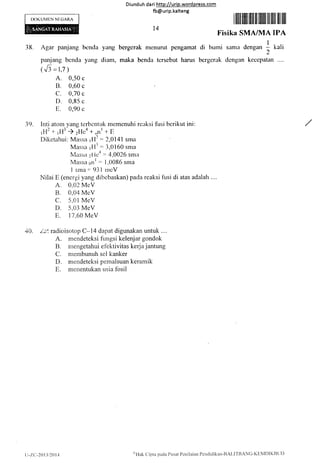 IX)KUMEN NI:GARA
Diunduh da ri http://urip.word press.com
fb@urip.kalteng
I lilil ffiilil ffil ril ililli ffi lilll llil llil
Fi.sika SMA/lvlA IPA
38. Agar panjang bcncla,van& bergcrak nrcnurut pcngamat di burni samir dengan I kali
2
panjang bcnda yang diant, maka benda tcrsebut harus bergerak dcngan keccpatan
(',5 -1,7 )
A. 0,50 c
B. 0.60 c
c. 0,70 c
D. 0,95 c
E. 0,90 c
:i9. Inti atorr-r yang tcrbcntuk nrcmenuhi rcaksi lusi bcrikut ini:
,H'+ ,H' ) zllca + ()nl +' E
Diketahui: Massa rl12 : 2,t)l4l srna
Massa rlli -. -i,0160 snra
N1iissa zlica = 4,0026 snra
Massa oI)l : l,()086 srna
1 sma =' 93 1 nrcV
Nilai E (encrgi yang dibcbaskan) pada rcaksi fusi di atas adalah ....
A. 0,02 McV
B. 0,04 McV
C. 5,01 McV
D. 5,03 MeV
E. 17 .60 MeV
40. z-i'- radioisotop C-I4 dapat digunakan untuk....
A. mendeteksi fungsi kelenjar gondok
B. mengetahui efektivitas kerjajantung
C. membunuh sel kanker
D" mendeteksi pemalsuan keramik
E. menentukan usia fosil
l4
Ii-7.(:-24132014
ollak Cipta pada Pusal Pcr.riiaian Pcndidikan-IIALITRANC-KIrl,'lDIKIltjl)
 