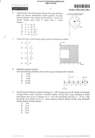 IX)KUMirN
6.
Diunduh da ri http://urip.word press.com
fb@urip.kalteng
Sebuah katrol dari benda pejal dengan tali yang clililitkan
pada sisi luarnya ditampilkan seperti gambar. Gcsekan
katrol diabaikan. Jika momen inersia katrol I : F dan tali
ditarik dengan gaya tctap F, maka nilai F setara
dengan ....
1 iililililIi ililil Ifiili ilililil t]il 1Iil
Fisika SMA/MA IPA
a x 1cm;
A. Ir:cr
B. F:u
C. F:cr
D. F:cr
E. F:R
R
R
.R)-'
(R)-'
p )-'
p
$'
(p
B
. (rx
1 I-etak titik berat sistcm benda seperti gambar di bawah
I
A. (:.2)
34
B ( 1-l-.
5
2
c. (r-.
5
D. (t].
5
E (2!.
3
a
1
1:)
5
t-4 l
5
r1l
5
2)
B. Perfratikan gambar berikut !
Jika massa batang diabaikan.
A. 2Nm
B. 5 Nrn
C. 9Nm
D. 12 Nm
E. 1B Nm
besar momen gaya terhadap titik D adalah ....
Fr=2N
Sebuah benda berbentuk silinder berongga (l: mR2) dengan jari-.iari R. Benda itu bergerak
menggelinding tanpa tergelincir mendaki bidang miring kasar yang mempunyai sudut
kerniringan atau clcvasi u dengan sin u:0,8. Jika percepatan gravitasi g - 10 rrr.r-2.1o.,
kecepatan awal benda itu B *.r-trnaka panjang lintasan bidang miring yang ditempuh
benda sebelum berhenti adalah . . ..
A. 8m
B. 11m
C. 16 m
D. 19m
E. 22m
9.
ini adalah ....
Y (cm)
1m 1m 1m 'l nr 1m
t -/.( -20I j l()11 Ilak ('inta patla I'Lrsat I)rtrilarart I'cnrlidikan-lli[-ll-l:]ANC-KIiNlDIKIlLit)
 