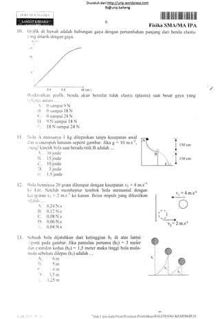 N Ni.(iAR.r
10. Crat-ik di bawah adalah hubr-rngan
:rng ditarik dengan gaya.
.v'( r
Diunduh da ri http:l/urip.word press.com
fb@urip.kalteng
6
gaya dengan pertambahan
r ilfl ililfi lilfl il lfiilt ilil ilil ilt ilt
Fisika SMA/MA IPA
panjang dari benda elastis
0.4 0,8
ilcrclirsurkan sraflk. bcnda
i,'.'i..-'i'ilt atttlrnr . . ".
 0sarnpai 9N
i]. 0 sarnpai 18 N
{ '. 0 siurpai 24 N
D" 9 N sampai 18 N
i-. 18 N sampai 24 N
&X (qn )
akan bersitat
11. []ola ,, ntrlssanya 1 kg dilepaskan tanpa kecepatan awal
ilrrrr rircrlenlplrh lintasan sepcrti gambar. Jika g - 10 m.s-2,
,.lcr'qi kinctik bola saat berada titik B adalah ....
,
" _10 jor-rle
r]. 15 jouie
(-" i 0 joule
:). 3 joule
i1. 1.5 jor-rle
17. iltrla bcnnass a 2A sralr clilempar clengan kecepatafl v1 : 4 rn.s-l
i<r' ltiri. Setelah membentur tcrnbok bola rnemantul dengan
ki:c:i'i:,rtarr V::2 m.s"'k. kanan. Besar impuls yang dihasilkan
,u.iirl:rlr....
," 0,2.{ N.s
ll. 0,1 2 N.s
c. 0,08 N.s
D. 0,06 N.s
ir. 0.04 N.s
i3. S,.:buali trola dijatuhkan dari ketinggian hr di atas lantai
'r::perti pada gambar. Jika pantulan pertama (hz) : 3 meier
,.iln irlntulan kedua (h:): 1,5 meter maka tinggi bola mula-
nrula :iebclum dilepas (h1) adalah ....
tidak elastis (plastis) saat besar gaya yang
ut:4
4--
o
r_,,
->
' Y2: 2 m's-l
I
t
150 cm
150 cm
m.s-l
"'l lak (i i pta pada Pu sat Pc:ni laiirn Pcnd id ikan-Bz[,]'f RAN C] -KEMDIKB UI)
i] lil
Di,,
,,t", w,i' . "l t-n
", .r"nr", ,,"",
i- " ,i.15 rn
i -11'.:i
 