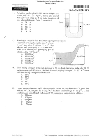 Diunduh da ri http://urip.word press.com
fb@urip.kalteng
I)OKUMEN NECiARA
Perhatikan gambar pipa U diisi air dan minyak. Bila
massa jenis air 1.000 kg.*-t, massa jenis minyak
800 kg.m-l ,1r,, tinggi aii g cm maka tinggi rninyak
agar tekanan hidrostatis P dan Q sanla adalah ....
,z. 21 ctn h.,,vnk
B. 16 cnl
C. 12.5 cr-n
D. 10 crn
E. B crn
1ilililililillt lli ilililtllit ililiilllilt
Fisika SMA/IUA IPA
=8cm
sepcrti gambar berikr-rt
scbcsar
-r. .lika
N.m-2,
pipa B
l0 crr
PrJ
t4.
(
{
t
15. Scbuah pipa )'rrng clialiri air cliletakkan
Kccepalzu-r air rnengalir melalui pipa z
I rn.s-l clan pipa t] sebesar 9 rll.s
tekanan pada penatnpang A - 42000
maka besar tekanan pada penanlpang
adalah . ... (pni, : 103 kg.rn-3)
A. 1000 N.m-2
B. 1500 N.m-2
C. 3000 N.m-2
D. 4500 N.m-2
E. 5000 N.m-2
16. Suatu batang kuningan mtrla-mula panjangnya 40 cm. Saat dipanaskan pada suhu 80 oC
panjangnya menjadi 40,04 cm. Jika koefisien muai panjang kuningan 2,0 x 10-5oc-l maka
suhu awal batang kuningan tersebut adalah ....
A. 20
0C
B. 220C
C. 25,,C
D. 30 "C
E. 50 "C
17. Logam tembaga bersuhu 100"C dirnasukkan ke dalam air yang bennassa 128 gram dan
bersuhu 30
oC.
Kalor jenis air I kal.g-roc-r dan kalor jenis tembaga 0,1 kal.g-loc-'. Jika
kesetimbangan termal terjadi pada suhu 36
oC,
maka massa logam tersebut adalah....
A. 140 gram
B. 120 gram
C. 100 grarn
D. 80 gram
E. 75 gram
u-lL:-2013t2014 ''l{ak (lipta pada Pusal Pcrrilaian Pcndirlikan-BAt.l1'llANC-KIri{DIKBUI)
 