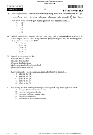 IX)KUl'lEN Nt:0AR.A
t8.
Diunduh da ri http://urip.word press.com
fb@urip.kalteng
ti
V bc-rada di dalarn ruang tertutup Lrertckanan
lfiilfrliliffitilfililtiffitilililffit
Iiisika SMA/MA IPA
[' dan bcrsulru T'. Rila gas
I
mcniadi l.: kali volurnc
"r,
e.
Gas dcngan t'olunrc
mengcmbang sccrlnt iscltcnnal sehingga volumc.nya naik
multt-rtrula, ntaka pcrtratrdingan tckanan gas mula-mula dan akhir adalah ....
A. l:l
I]. I :2
(-'. l:3
I). 2 :3
I:. 3 .2
19. Sebuah mcsin Canrot dcngan reservoir
kalori dcngan clisicnsi ZA'Y'. Ilcrapakah
efisiensi nrcsin naik n:c-niadi 50%?
A. l49j kal
I]. 2000 kal
(1. 2986 kal
I). 4125 kal
Ir. 6500 kal
Perhatikern pcrnyataatt bcrikut:
(i) dapat dircflcksikan
(2) dapat dirclraksikan
(3) dapat dipolarisasikan
(4) bcrbcntuk gclombang longitudinal
(5) nicrambat tanpa mcdium-
suhu tinggi 640 K menyerap kalor scbcsar I250
kalor yang discrap pada rcservoir suhu tinggi bila
20.
Pernvataan di atas yang merupakan ciri-ciri gelomb*g bunyi adalah
A. (l), (2), dan (4)
B. (1), (4), dan (5)
C" (2), (3), dan (4)
D. (2), (4), dan,(5) .
E. (3), (4), dan (5)
21. Gelombang RADAR adalah gelombang elektromagnetik yang dapat digunakan untuk
A. mengenal unsur-unsur suatu bahan
B. mencari jejak sebuah benda
C. rnenlasak makanan dengan cepat
l). rnembunuh sel karilier
ir" rnensterilkanperalatankedokteran
| :-/ t'.-2u i l,/l0l -l
t<'Hak
C'ipta pada i)usat Pcni laian Pcndidikan-BAI.I TRANG-K EMDl KIl til)
 