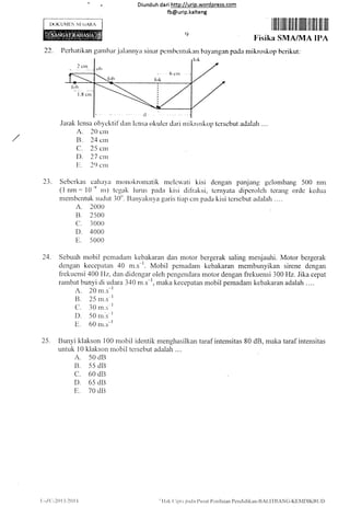 Diunduh da ri http://urip.word press.com
fb@urip.kalteng
LX)KUML-N NI (iAllz
Jarak lcnsa ob-vcktil'dan lcttsa okulcr dari nrikroskop tcrscbut adalah
A. 20 crrr
/ R. ?,tr c,r
C. ?5 crrr
D. 27 cn-t
Ir. ?() clrr
()
Iiis ik
2?. l'erhatikan ganltxrr.ialunn!'a sin:rr pcrnhcntrrkan hay'arrgan pacla nrikroskop herikut:
23. Sebcrkas calxtyit ntortokrornatik nrclcwati kisi dcngan panjang gclonrtrang 500 nnr
(1 nm: l0 e rn) tcgak lurus pacla kisi cli{iaksi, tcrnyata dipcnrlch tcrang orclc kcdua
membcntuk suclut 30". Ilanyaknya garis tiap crn pada kisi tcrscbut aclalah ....
A. 2000
B. 2500
c. 3000
D. 4000
E. 5 000
24" Sebuah mobil pcmadatn kebakarar] dan motor bergerak saling menjauhi. Motor bergerak
dengan kecepatan 40 ,',r.r-'. Mobil pemadanr kcbakaran membunyikan sirene dengan
frekuensi 400 lfz, dan didcngar oleh pengendara motor dengan frekuensi 300 Hz. Jika cepat
rarnbat bunyi di udara 340 m.s*l, maka kecepatan mobil pemadam kebakaran adalah....
A. 20 m^s-r
B. 2-5 m.s-l
C. 30 rn.s-
I
D. 50 ni.s 1
E. 60 rn.s-'l
25" Bunyi klakson 100 mobil identik menghasilkan taraf intensitas 80 dB, makataraf intensitas
untuk l0 klakson mobil tersebut adalah....
A. 50 dB
B. 55 dll
c. 60 dB
D. 6s drl
E. 70 du
U-/('.-201ii201 l !'l
lak (' iptr pada I)usat Pt:n i laian Pcnd id ikan-RALITII ANC-KEi4Dl KB L it)
 