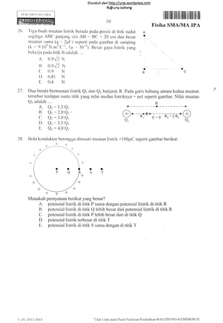 Diunduh da ri http://urip.word press.com
fb@urip.kalteng
I)t)Kt jN{[N NI:(i,RA
l0
I lllll tillill iltir il ililil ilil ilil ilt ilt
Fisika SMA/MA IPA
26. 'l'iga buah muatan listrik bcradtr pada posisi di titik sudut A
segitiga AIIC paniang sisi AB -- BC :20 cm dan besar t
rnuatan sa.ma (g : ?p(:) seperti pada gambar cli samping l
(k : 9.10e N.m2.C-2. I 1r = t O-61. [Jesar gaya listrik yang
bckerja pada titik ll aclalah ....
A. O.q ",/i X
I] 0.q.,/, x
ct. 0.9 N
t). 0.81 N
E. 0,4 N
Qz
: 1,5 Q,
Qz
:2,0 Q, -
Q: : 3,0 Qr
Qz
: 3,5 Q,
Qz
:4,0 Q,
@*--R-iu*;:;- o,.;--@
Q,
rLVLtQ,
l
5
B
28.
27. Dua benda bermuatan listrik Q1 dan Q2 berjarak R. Pada garis htibung antara kedua muatan
tersebut terdapat suatu titik yang nilai medan listriknya: nol seperti gambar. Nilai muatan
Q2 adalah
A.
B.
C
D.
E.
Bola konduktor berongga dimuati muatan listrik +100pC seperti gambar berikut:
Manakah pernyataan berikut yang benar?
A. potensial listrik di titik P sama dengan potensial listrik di titik R
B. potensial listrik di titik Q lebih besar dari potensial listrik di titik R
C. potensial listrik di titik P lebih besar dari di titik Q
D" potensial listrik terbesar di titik T
E. potensial listrik di titik S sama dengan di titik 1'
ot
s'f
-r. -.1- +
-t-.-- -..1 -F
)-/.('-20 t3,2014 "'l lak Clipta pada Pusat ['cnilaiart Pcndidikan-8,'Ll fBANC-KtlivlDlK[]UD
 