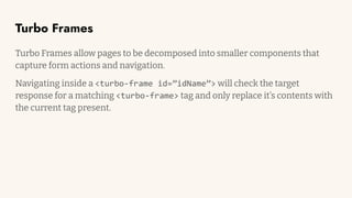 Turbo Frames
Turbo Frames allow pages to be decomposed into smaller components that
capture form actions and navigation.
Navigating inside a <turbo-frame id=”idName”> will check the target
response for a matching <turbo-frame> tag and only replace it’s contents with
the current tag present.
 