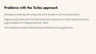 Problems with the Turbo approach
Porting an existing site using a lot of JS already is not recommended.
Pages using Turbo don’t fire the load event anymore (or well, only once) since
page navigation is happening over AJAX.
This requires massive refactoring/rethinking of an application.
 
