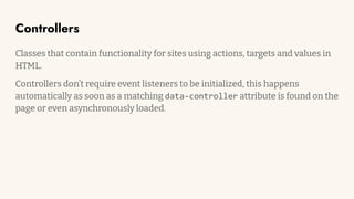 Controllers
Classes that contain functionality for sites using actions, targets and values in
HTML.
Controllers don’t require event listeners to be initialized, this happens
automatically as soon as a matching data-controller attribute is found on the
page or even asynchronously loaded.
 
