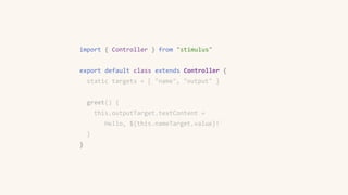 import { Controller } from "stimulus"
export default class extends Controller {
static targets = [ "name", "output" ]
greet() {
this.outputTarget.textContent =
`Hello, ${this.nameTarget.value}!`
}
}
 